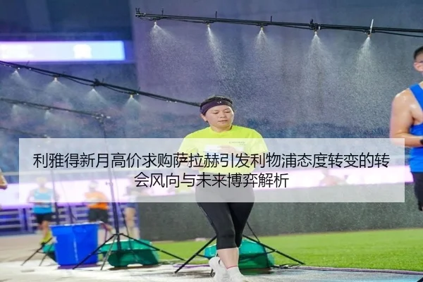 利雅得新月高价求购萨拉赫引发利物浦态度转变的转会风向与未来博弈解析