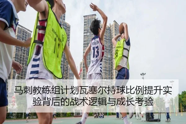 马刺教练组计划瓦塞尔持球比例提升实验背后的战术逻辑与成长考验