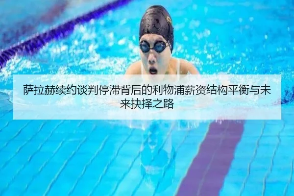萨拉赫续约谈判停滞背后的利物浦薪资结构平衡与未来抉择之路
