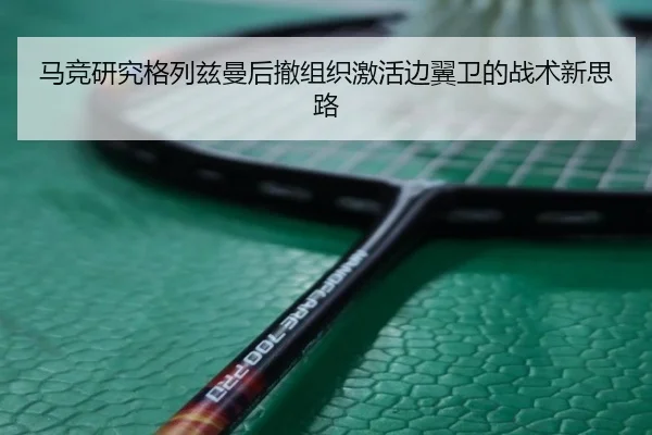 马竞研究格列兹曼后撤组织激活边翼卫的战术新思路