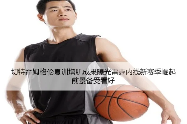 切特霍姆格伦夏训增肌成果曝光雷霆内线新赛季崛起前景备受看好