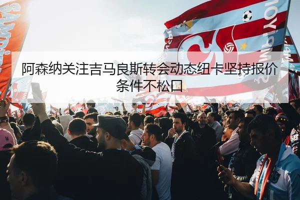 阿森纳关注吉马良斯转会动态纽卡坚持报价条件不松口