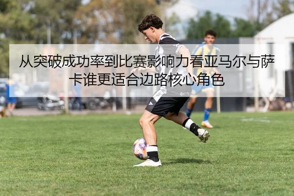 从突破成功率到比赛影响力看亚马尔与萨卡谁更适合边路核心角色