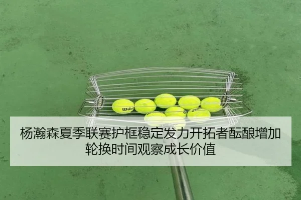 杨瀚森夏季联赛护框稳定发力开拓者酝酿增加轮换时间观察成长价值